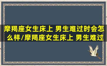 摩羯座女生床上 男生难过时会怎么样/摩羯座女生床上 男生难过时会怎么样-我的网站